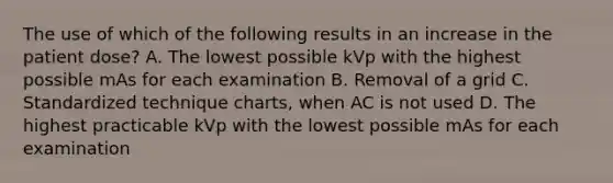 The use of which of the following results in an increase in the patient dose? A. The lowest possible kVp with the highest possible mAs for each examination B. Removal of a grid C. Standardized technique charts, when AC is not used D. The highest practicable kVp with the lowest possible mAs for each examination