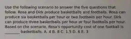 Use the following scenario to answer the five questions that follow. Rosa and Dirk produce basketballs and footballs. Rosa can produce six basketballs per hour or two footballs per hour. Dirk can produce three basketballs per hour or four footballs per hour. Based on the scenario, Rosa's opportunity cost of one football is ________ basketballs. A. 4 B. 8 C. 1.5 D. 6 E. 3