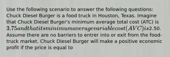 Use the following scenario to answer the following questions: Chuck Diesel Burger is a food truck in Houston, Texas. Imagine that Chuck Diesel Burger's minimum average total cost (ATC) is 3.75 and that its minimum average variable cost (AVC) is2.50. Assume there are no barriers to entrer into or exit from the food-truck market. Chuck Diesel Burger will make a positive economic profit if the price is equal to