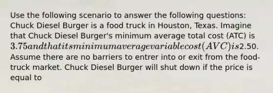 Use the following scenario to answer the following questions: Chuck Diesel Burger is a food truck in Houston, Texas. Imagine that Chuck Diesel Burger's minimum average total cost (ATC) is 3.75 and that its minimum average variable cost (AVC) is2.50. Assume there are no barriers to entrer into or exit from the food-truck market. Chuck Diesel Burger will shut down if the price is equal to