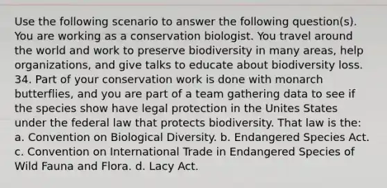 Use the following scenario to answer the following question(s). ​ You are working as a conservation biologist. You travel around the world and work to preserve biodiversity in many areas, help organizations, and give talks to educate about biodiversity loss. ​ ​ 34. Part of your conservation work is done with monarch butterflies, and you are part of a team gathering data to see if the species show have legal protection in the Unites States under the federal law that protects biodiversity. That law is the: a. Convention on Biological Diversity. b. Endangered Species Act. c. Convention on International Trade in Endangered Species of Wild Fauna and Flora. d. Lacy Act.