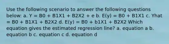 Use the following scenario to answer the following questions below: a. Y = B0 + B1X1 + B2X2 + e b. E(y) = B0 + B1X1 c. Yhat = B0 + B1X1 + B2X2 d. E(y) = B0 + b1X1 + B2X2 Which equation gives the estimated regression line? a. equation a b. equation b c. equation c d. equation d