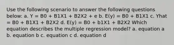 Use the following scenario to answer the following questions below: a. Y = B0 + B1X1 + B2X2 + e b. E(y) = B0 + B1X1 c. Yhat = B0 + B1X1 + B2X2 d. E(y) = B0 + b1X1 + B2X2 Which equation describes the multiple regression model? a. equation a b. equation b c. equation c d. equation d