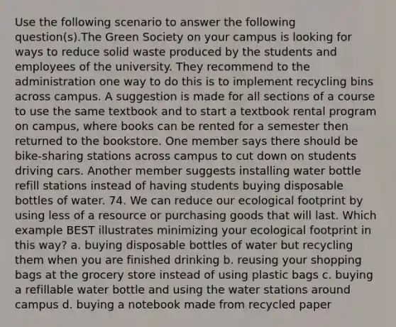 Use the following scenario to answer the following question(s).The Green Society on your campus is looking for ways to reduce solid waste produced by the students and employees of the university. They recommend to the administration one way to do this is to implement recycling bins across campus. A suggestion is made for all sections of a course to use the same textbook and to start a textbook rental program on campus, where books can be rented for a semester then returned to the bookstore. One member says there should be bike-sharing stations across campus to cut down on students driving cars. Another member suggests installing water bottle refill stations instead of having students buying disposable bottles of water. 74. We can reduce our ecological footprint by using less of a resource or purchasing goods that will last. Which example BEST illustrates minimizing your ecological footprint in this way? a. buying disposable bottles of water but recycling them when you are finished drinking b. reusing your shopping bags at the grocery store instead of using plastic bags c. buying a refillable water bottle and using the water stations around campus d. buying a notebook made from recycled paper