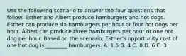 Use the following scenario to answer the four questions that follow. Esther and Albert produce hamburgers and hot dogs. Esther can produce six hamburgers per hour or four hot dogs per hour. Albert can produce three hamburgers per hour or one hot dog per hour. Based on the scenario, Esther's opportunity cost of one hot dog is ________ hamburgers. A. 1.5 B. 4 C. 8 D. 6 E. 3