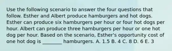 Use the following scenario to answer the four questions that follow. Esther and Albert produce hamburgers and hot dogs. Esther can produce six hamburgers per hour or four hot dogs per hour. Albert can produce three hamburgers per hour or one hot dog per hour. Based on the scenario, Esther's opportunity cost of one hot dog is ________ hamburgers. A. 1.5 B. 4 C. 8 D. 6 E. 3