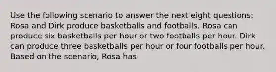 Use the following scenario to answer the next eight questions: Rosa and Dirk produce basketballs and footballs. Rosa can produce six basketballs per hour or two footballs per hour. Dirk can produce three basketballs per hour or four footballs per hour. Based on the scenario, Rosa has