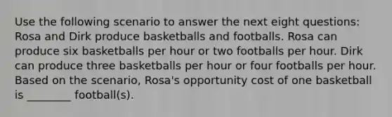 Use the following scenario to answer the next eight questions: Rosa and Dirk produce basketballs and footballs. Rosa can produce six basketballs per hour or two footballs per hour. Dirk can produce three basketballs per hour or four footballs per hour. Based on the scenario, Rosa's opportunity cost of one basketball is ________ football(s).