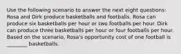 Use the following scenario to answer the next eight questions: Rosa and Dirk produce basketballs and footballs. Rosa can produce six basketballs per hour or two footballs per hour. Dirk can produce three basketballs per hour or four footballs per hour. Based on the scenario, Rosa's opportunity cost of one football is ________ basketballs.