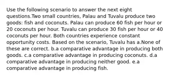 Use the following scenario to answer the next eight questions.Two small countries, Palau and Tuvalu produce two goods: fish and coconuts. Palau can produce 60 fish per hour or 20 coconuts per hour. Tuvalu can produce 30 fish per hour or 40 coconuts per hour. Both countries experience constant opportunity costs. Based on the scenario, Tuvalu has a.None of these are correct. b.a comparative advantage in producing both goods. c.a comparative advantage in producing coconuts. d.a comparative advantage in producing neither good. e.a comparative advantage in producing fish.