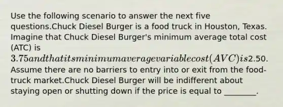 Use the following scenario to answer the next five questions.Chuck Diesel Burger is a food truck in Houston, Texas. Imagine that Chuck Diesel Burger's minimum average total cost (ATC) is 3.75 and that its minimum average variable cost (AVC) is2.50. Assume there are no barriers to entry into or exit from the food-truck market.Chuck Diesel Burger will be indifferent about staying open or shutting down if the price is equal to ________.