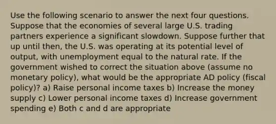 Use the following scenario to answer the next four questions. Suppose that the economies of several large U.S. trading partners experience a significant slowdown. Suppose further that up until then, the U.S. was operating at its potential level of output, with unemployment equal to the natural rate. If the government wished to correct the situation above (assume no monetary policy), what would be the appropriate AD policy (fiscal policy)? a) Raise personal income taxes b) Increase the money supply c) Lower personal income taxes d) Increase government spending e) Both c and d are appropriate