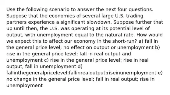 Use the following scenario to answer the next four questions. Suppose that the economies of several large U.S. trading partners experience a significant slowdown. Suppose further that up until then, the U.S. was operating at its potential level of output, with unemployment equal to the natural rate. How would we expect this to affect our economy in the short-run? a) fall in the general price level; no effect on output or unemployment b) rise in the general price level; fall in real output and unemployment c) rise in the general price level; rise in real output, fall in unemployment d) fallinthegeneralpricelevel;fallinrealoutput;riseinunemployment e) no change in the general price level; fall in real output; rise in unemployment