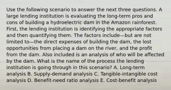 Use the following scenario to answer the next three questions. A large lending institution is evaluating the long-term pros and cons of building a hydroelectric dam in the Amazon rainforest. First, the lending institution is identifying the appropriate factors and then quantifying them. The factors include—but are not limited to—the direct expenses of building the dam, the lost opportunities from placing a dam on the river, and the profit from the dam. Also included is an analysis of who will be affected by the dam. What is the name of the process the lending institution is going through in this scenario? A. Long-term analysis B. Supply-demand analysis C. Tangible-intangible cost analysis D. Benefit-need ratio analysis E. Cost-benefit analysis