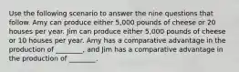 Use the following scenario to answer the nine questions that follow. Amy can produce either 5,000 pounds of cheese or 20 houses per year. Jim can produce either 5,000 pounds of cheese or 10 houses per year. Amy has a comparative advantage in the production of ________, and Jim has a comparative advantage in the production of ________.