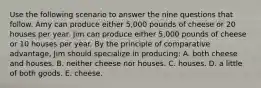 Use the following scenario to answer the nine questions that follow. Amy can produce either 5,000 pounds of cheese or 20 houses per year. Jim can produce either 5,000 pounds of cheese or 10 houses per year. By the principle of comparative advantage, Jim should specialize in producing: A. both cheese and houses. B. neither cheese nor houses. C. houses. D. a little of both goods. E. cheese.