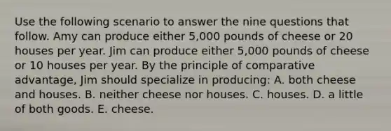 Use the following scenario to answer the nine questions that follow. Amy can produce either 5,000 pounds of cheese or 20 houses per year. Jim can produce either 5,000 pounds of cheese or 10 houses per year. By the principle of comparative advantage, Jim should specialize in producing: A. both cheese and houses. B. neither cheese nor houses. C. houses. D. a little of both goods. E. cheese.