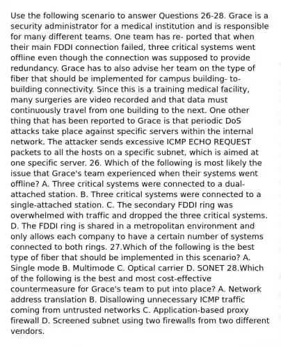 Use the following scenario to answer Questions 26-28. Grace is a security administrator for a medical institution and is responsible for many different teams. One team has re- ported that when their main FDDI connection failed, three critical systems went offline even though the connection was supposed to provide redundancy. Grace has to also advise her team on the type of fiber that should be implemented for campus building- to-building connectivity. Since this is a training medical facility, many surgeries are video recorded and that data must continuously travel from one building to the next. One other thing that has been reported to Grace is that periodic DoS attacks take place against specific servers within the internal network. The attacker sends excessive ICMP ECHO REQUEST packets to all the hosts on a specific subnet, which is aimed at one specific server. 26. Which of the following is most likely the issue that Grace's team experienced when their systems went offline? A. Three critical systems were connected to a dual-attached station. B. Three critical systems were connected to a single-attached station. C. The secondary FDDI ring was overwhelmed with traffic and dropped the three critical systems. D. The FDDI ring is shared in a metropolitan environment and only allows each company to have a certain number of systems connected to both rings. 27.Which of the following is the best type of fiber that should be implemented in this scenario? A. Single mode B. Multimode C. Optical carrier D. SONET 28.Which of the following is the best and most cost-effective countermeasure for Grace's team to put into place? A. Network address translation B. Disallowing unnecessary ICMP traffic coming from untrusted networks C. Application-based proxy firewall D. Screened subnet using two firewalls from two different vendors.