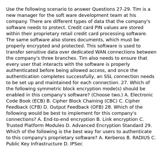 Use the following scenario to answer Questions 27-29. Tim is a new manager for the soft ware development team at his company. There are different types of data that the company's software needs to protect. Credit card PIN values are stored within their proprietary retail credit card processing software. The same software also stores documents, which must be properly encrypted and protected. This software is used to transfer sensitive data over dedicated WAN connections between the company's three branches. Tim also needs to ensure that every user that interacts with the software is properly authenticated before being allowed access, and once the authentication completes successfully, an SSL connection needs to be set up and maintained for each connection. 27. Which of the following symmetric block encryption mode(s) should be enabled in this company's software? (Choose two.) A. Electronic Code Book (ECB) B. Cipher Block Chaining (CBC) C. Cipher Feedback (CFB) D. Output Feedback (OFB) 28. Which of the following would be best to implement for this company's connections? A. End-to-end encryption B. Link encryption C. Trusted Platform Modules D. Advanced Encryption Standard 29. Which of the following is the best way for users to authenticate to this company's proprietary software? A. Kerberos B. RADIUS C. Public Key Infrastructure D. IPSec