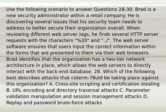 Use the following scenario to answer Questions 28-30. Brad is a new security administrator within a retail company. He is discovering several issues that his security team needs to address to better secure their organization overall. When reviewing different web server logs, he finds several HTTP server requests with the characters "%20" and "../". The web server software ensures that users input the correct information within the forms that are presented to them via their web browsers. Brad identifies that the organization has a two-tier network architecture in place, which allows the web servers to directly interact with the back-end database. 28. Which of the following best describes attacks that coterm-78uld be taking place against this organization? A. Cross-site scripting and certification stealing B. URL encoding and directory traversal attacks C. Parameter validation manipulation and session management attacks D. Replay and password brute-force attacks