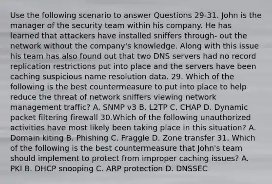 Use the following scenario to answer Questions 29-31. John is the manager of the security team within his company. He has learned that attackers have installed sniffers through- out the network without the company's knowledge. Along with this issue his team has also found out that two DNS servers had no record replication restrictions put into place and the servers have been caching suspicious name resolution data. 29. Which of the following is the best countermeasure to put into place to help reduce the threat of network sniffers viewing network management traffic? A. SNMP v3 B. L2TP C. CHAP D. Dynamic packet filtering firewall 30.Which of the following unauthorized activities have most likely been taking place in this situation? A. Domain kiting B. Phishing C. Fraggle D. Zone transfer 31. Which of the following is the best countermeasure that John's team should implement to protect from improper caching issues? A. PKI B. DHCP snooping C. ARP protection D. DNSSEC