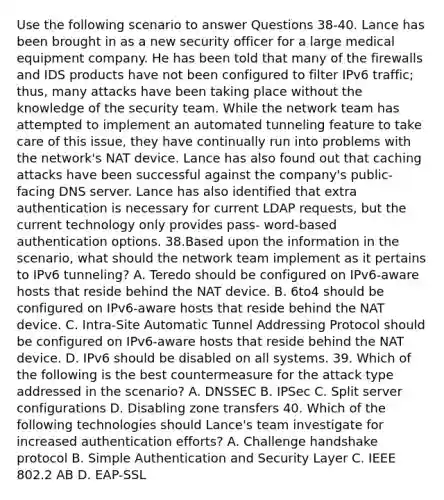 Use the following scenario to answer Questions 38-40. Lance has been brought in as a new security officer for a large medical equipment company. He has been told that many of the firewalls and IDS products have not been configured to filter IPv6 traffic; thus, many attacks have been taking place without the knowledge of the security team. While the network team has attempted to implement an automated tunneling feature to take care of this issue, they have continually run into problems with the network's NAT device. Lance has also found out that caching attacks have been successful against the company's public-facing DNS server. Lance has also identified that extra authentication is necessary for current LDAP requests, but the current technology only provides pass- word-based authentication options. 38.Based upon the information in the scenario, what should the network team implement as it pertains to IPv6 tunneling? A. Teredo should be configured on IPv6-aware hosts that reside behind the NAT device. B. 6to4 should be configured on IPv6-aware hosts that reside behind the NAT device. C. Intra-Site Automatic Tunnel Addressing Protocol should be configured on IPv6-aware hosts that reside behind the NAT device. D. IPv6 should be disabled on all systems. 39. Which of the following is the best countermeasure for the attack type addressed in the scenario? A. DNSSEC B. IPSec C. Split server configurations D. Disabling zone transfers 40. Which of the following technologies should Lance's team investigate for increased authentication efforts? A. Challenge handshake protocol B. Simple Authentication and Security Layer C. IEEE 802.2 AB D. EAP-SSL