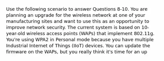 Use the following scenario to answer Questions 8-10. You are planning an upgrade for the wireless network at one of your manufacturing sites and want to use this as an opportunity to improve network security. The current system is based on 10-year-old wireless access points (WAPs) that implement 802.11g. You're using WPA2 in Personal mode because you have multiple Industrial Internet of Things (IIoT) devices. You can update the firmware on the WAPs, but you really think it's time for an up