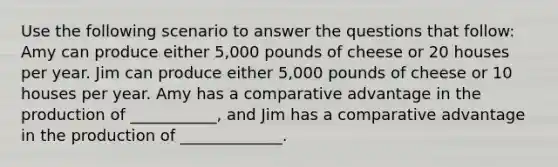 Use the following scenario to answer the questions that follow: Amy can produce either 5,000 pounds of cheese or 20 houses per year. Jim can produce either 5,000 pounds of cheese or 10 houses per year. Amy has a comparative advantage in the production of ___________, and Jim has a comparative advantage in the production of _____________.