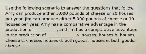 Use the following scenario to answer the questions that follow: Amy can produce either 5,000 pounds of cheese or 20 houses per year. Jim can produce either 5,000 pounds of cheese or 10 houses per year. Amy has a comparative advantage in the production of ___________, and Jim has a comparative advantage in the production of _____________. a. houses; houses b. houses; cheese c. cheese; houses d. both goods; houses e. both goods; cheese