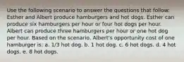 Use the following scenario to answer the questions that follow: Esther and Albert produce hamburgers and hot dogs. Esther can produce six hamburgers per hour or four hot dogs per hour. Albert can produce three hamburgers per hour or one hot dog per hour. Based on the scenario, Albert's opportunity cost of one hamburger is: a. 1/3 hot dog. b. 1 hot dog. c. 6 hot dogs. d. 4 hot dogs. e. 8 hot dogs.