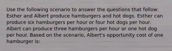 Use the following scenario to answer the questions that follow: Esther and Albert produce hamburgers and hot dogs. Esther can produce six hamburgers per hour or four hot dogs per hour. Albert can produce three hamburgers per hour or one hot dog per hour. Based on the scenario, Albert's opportunity cost of one hamburger is: