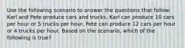 Use the following scenario to answer the questions that follow: Karl and Pete produce cars and trucks. Karl can produce 10 cars per hour or 5 trucks per hour. Pete can produce 12 cars per hour or 4 trucks per hour. Based on the scenario, which of the following is true?