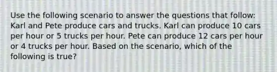 Use the following scenario to answer the questions that follow: Karl and Pete produce cars and trucks. Karl can produce 10 cars per hour or 5 trucks per hour. Pete can produce 12 cars per hour or 4 trucks per hour. Based on the scenario, which of the following is true?