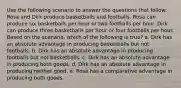 Use the following scenario to answer the questions that follow: Rosa and Dirk produce basketballs and footballs. Rosa can produce six basketballs per hour or two footballs per hour. Dirk can produce three basketballs per hour or four footballs per hour. Based on the scenario, which of the following is true? a. Dirk has an absolute advantage in producing basketballs but not footballs. b. Dirk has an absolute advantage in producing footballs but not basketballs. c. Dirk has an absolute advantage in producing both goods. d. Dirk has an absolute advantage in producing neither good. e. Rosa has a comparative advantage in producing both goods.