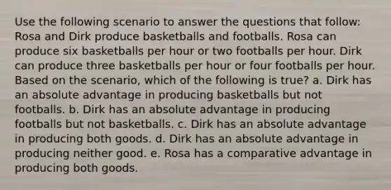 Use the following scenario to answer the questions that follow: Rosa and Dirk produce basketballs and footballs. Rosa can produce six basketballs per hour or two footballs per hour. Dirk can produce three basketballs per hour or four footballs per hour. Based on the scenario, which of the following is true? a. Dirk has an absolute advantage in producing basketballs but not footballs. b. Dirk has an absolute advantage in producing footballs but not basketballs. c. Dirk has an absolute advantage in producing both goods. d. Dirk has an absolute advantage in producing neither good. e. Rosa has a comparative advantage in producing both goods.