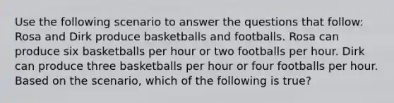 Use the following scenario to answer the questions that follow: Rosa and Dirk produce basketballs and footballs. Rosa can produce six basketballs per hour or two footballs per hour. Dirk can produce three basketballs per hour or four footballs per hour. Based on the scenario, which of the following is true?