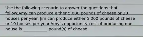 Use the following scenario to answer the questions that follow:Amy can produce either 5,000 pounds of cheese or 20 houses per year. Jim can produce either 5,000 pounds of cheese or 10 houses per year.Amy's opportunity cost of producing one house is ____________ pound(s) of cheese.