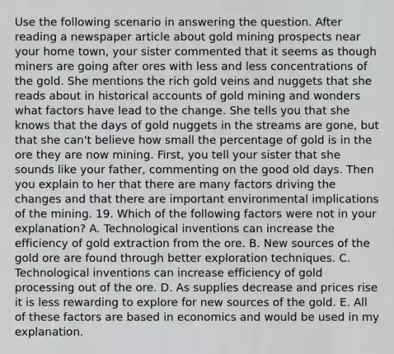 Use the following scenario in answering the question. After reading a newspaper article about gold mining prospects near your home town, your sister commented that it seems as though miners are going after ores with less and less concentrations of the gold. She mentions the rich gold veins and nuggets that she reads about in historical accounts of gold mining and wonders what factors have lead to the change. She tells you that she knows that the days of gold nuggets in the streams are gone, but that she can't believe how small the percentage of gold is in the ore they are now mining. First, you tell your sister that she sounds like your father, commenting on the good old days. Then you explain to her that there are many factors driving the changes and that there are important environmental implications of the mining. 19. Which of the following factors were not in your explanation? A. Technological inventions can increase the efficiency of gold extraction from the ore. B. New sources of the gold ore are found through better exploration techniques. C. Technological inventions can increase efficiency of gold processing out of the ore. D. As supplies decrease and prices rise it is less rewarding to explore for new sources of the gold. E. All of these factors are based in economics and would be used in my explanation.