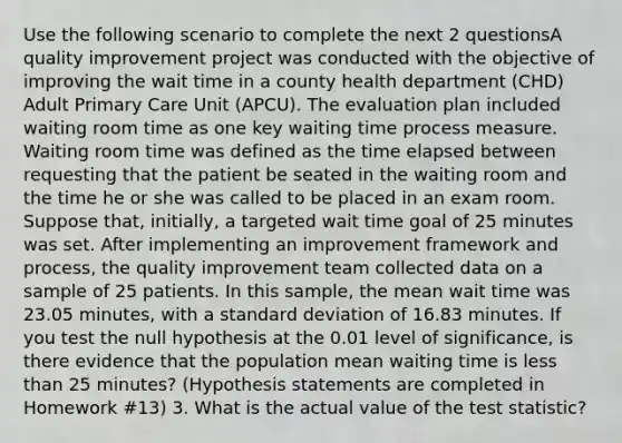 Use the following scenario to complete the next 2 questionsA quality improvement project was conducted with the objective of improving the wait time in a county health department (CHD) Adult Primary Care Unit (APCU). The evaluation plan included waiting room time as one key waiting time process measure. Waiting room time was defined as the time elapsed between requesting that the patient be seated in the waiting room and the time he or she was called to be placed in an exam room. Suppose that, initially, a targeted wait time goal of 25 minutes was set. After implementing an improvement framework and process, the quality improvement team collected data on a sample of 25 patients. In this sample, the mean wait time was 23.05 minutes, with a standard deviation of 16.83 minutes. If you test the null hypothesis at the 0.01 level of significance, is there evidence that the population mean waiting time is less than 25 minutes? (Hypothesis statements are completed in Homework #13) 3. What is the actual value of the test statistic?