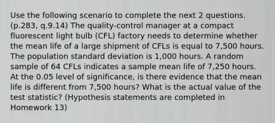 Use the following scenario to complete the next 2 questions.(p.283, q.9.14) The quality-control manager at a compact fluorescent light bulb (CFL) factory needs to determine whether the mean life of a large shipment of CFLs is equal to 7,500 hours. The population standard deviation is 1,000 hours. A random sample of 64 CFLs indicates a sample mean life of 7,250 hours. At the 0.05 level of significance, is there evidence that the mean life is different from 7,500 hours? What is the actual value of the test statistic? (Hypothesis statements are completed in Homework 13)