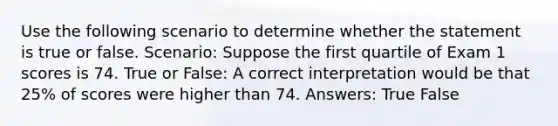 Use the following scenario to determine whether the statement is true or false. Scenario: Suppose the first quartile of Exam 1 scores is 74. True or False: A correct interpretation would be that 25% of scores were higher than 74. Answers: True False