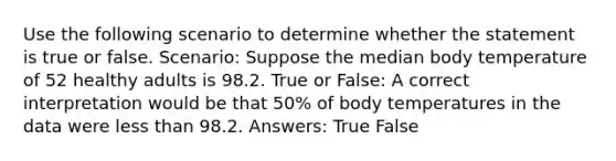 Use the following scenario to determine whether the statement is true or false. Scenario: Suppose the median body temperature of 52 healthy adults is 98.2. True or False: A correct interpretation would be that 50% of body temperatures in the data were less than 98.2. Answers: True False