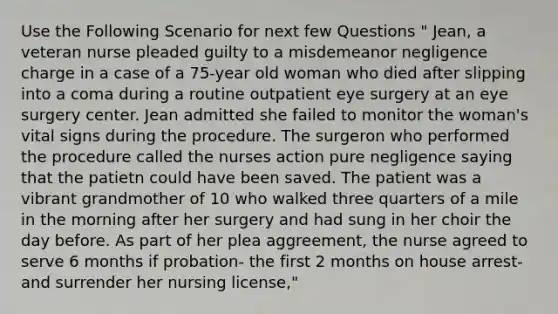 Use the Following Scenario for next few Questions " Jean, a veteran nurse pleaded guilty to a misdemeanor negligence charge in a case of a 75-year old woman who died after slipping into a coma during a routine outpatient eye surgery at an eye surgery center. Jean admitted she failed to monitor the woman's vital signs during the procedure. The surgeron who performed the procedure called the nurses action pure negligence saying that the patietn could have been saved. The patient was a vibrant grandmother of 10 who walked three quarters of a mile in the morning after her surgery and had sung in her choir the day before. As part of her plea aggreement, the nurse agreed to serve 6 months if probation- the first 2 months on house arrest- and surrender her nursing license,"