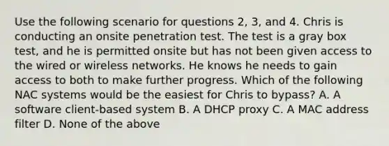 Use the following scenario for questions 2, 3, and 4. Chris is conducting an onsite penetration test. The test is a gray box test, and he is permitted onsite but has not been given access to the wired or wireless networks. He knows he needs to gain access to both to make further progress. Which of the following NAC systems would be the easiest for Chris to bypass? A. A software client-based system B. A DHCP proxy C. A MAC address filter D. None of the above