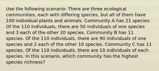 Use the following scenario: There are three ecological communities, each with differing species, but all of them have 100 individual plants and animals. Community A has 21 species. Of the 110 individuals, there are 50 individuals of one species and 3 each of the other 20 species. Community B has 11 species. Of the 110 individuals, there are 90 individuals of one species and 2 each of the other 10 species. Community C has 11 species. Of the 110 individuals, there are 10 individuals of each species. In this scenario, which community has the highest species richness?