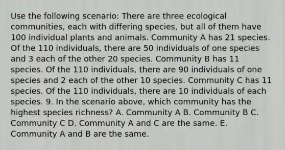 Use the following scenario: There are three ecological communities, each with differing species, but all of them have 100 individual plants and animals. Community A has 21 species. Of the 110 individuals, there are 50 individuals of one species and 3 each of the other 20 species. Community B has 11 species. Of the 110 individuals, there are 90 individuals of one species and 2 each of the other 10 species. Community C has 11 species. Of the 110 individuals, there are 10 individuals of each species. 9. In the scenario above, which community has the highest species richness? A. Community A B. Community B C. Community C D. Community A and C are the same. E. Community A and B are the same.