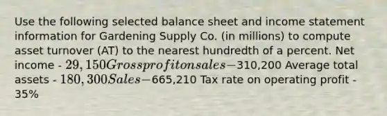 Use the following selected balance sheet and <a href='https://www.questionai.com/knowledge/kCPMsnOwdm-income-statement' class='anchor-knowledge'>income statement</a> information for Gardening Supply Co. (in millions) to compute asset turnover (AT) to the nearest hundredth of a percent. Net income - 29,150 <a href='https://www.questionai.com/knowledge/klIB6Lsdwh-gross-profit' class='anchor-knowledge'>gross profit</a> on sales -310,200 Average total assets - 180,300 Sales -665,210 Tax rate on operating profit - 35%