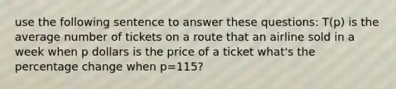 use the following sentence to answer these questions: T(p) is the average number of tickets on a route that an airline sold in a week when p dollars is the price of a ticket what's the percentage change when p=115?