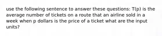 use the following sentence to answer these questions: T(p) is the average number of tickets on a route that an airline sold in a week when p dollars is the price of a ticket what are the input units?