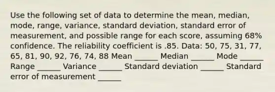 Use the following set of data to determine the mean, median, mode, range, variance, standard deviation, standard error of measurement, and possible range for each score, assuming 68% confidence. The reliability coefficient is .85. Data: 50, 75, 31, 77, 65, 81, 90, 92, 76, 74, 88 Mean ______ Median ______ Mode ______ Range ______ Variance ______ Standard deviation ______ Standard error of measurement ______